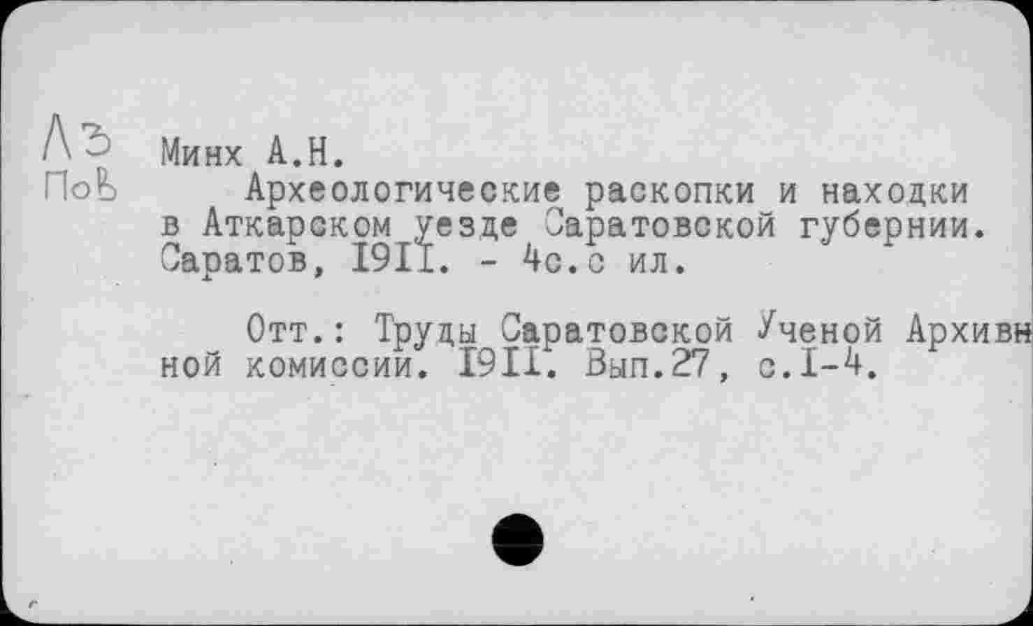 ﻿Y Минх A.H.
ПоЬ Археологические раскопки и находки в Аткарском уезде Саратовской губернии. Саратов, 1911. - 4с.с ил.
Отт.: Труды Саратовской Ученой Архивн ной комиссии. 19II. Вып.27, с.1-4.